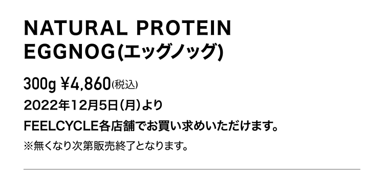 NATURAL PROTEIN EGGNOG (エッグノッグ)300g ¥4,860(税込)2022年12月5日（月）よりFEELCYCLE各店舗でお買い求めいただけます（無くなり次第販売終了）