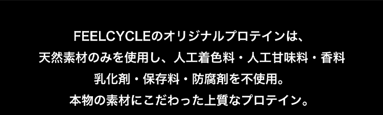 FEELCYCLEのオリジナルプロテインは、天然素材のみを使用し、人工着色料・人工甘味料・香料・乳化剤・保存料・防腐剤を不使用。本物の素材にこだわった上質なプロテイン。